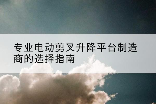 平果电动剪叉升降平台厂家-专业电动剪叉升降平台制造商的选择指南