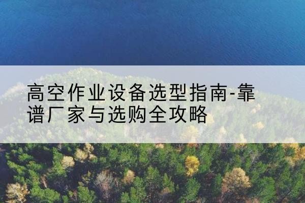 平果升降车厂家-高空作业设备选型指南-靠谱厂家与选购全攻略