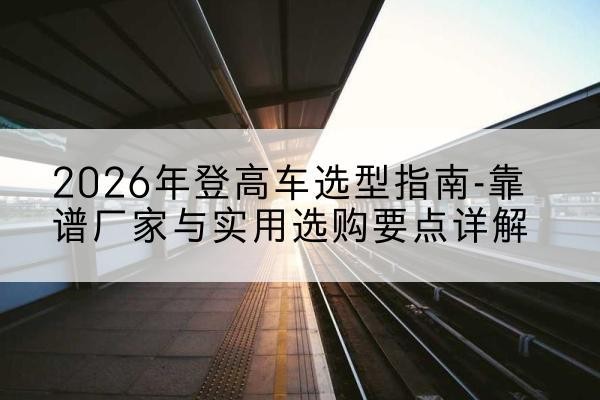 平果登高车厂家推荐-2026年登高车选型指南-靠谱厂家与实用选购要点详解