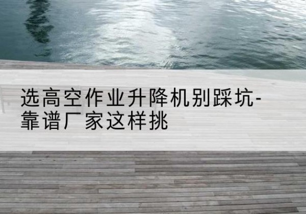 平果剪叉式升降机厂家-选高空作业升降机别踩坑-靠谱厂家这样挑