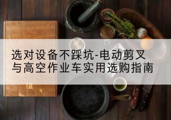 平果电动剪叉升降平台怎么选-选对设备不踩坑-电动剪叉与高空作业车实用选购指南