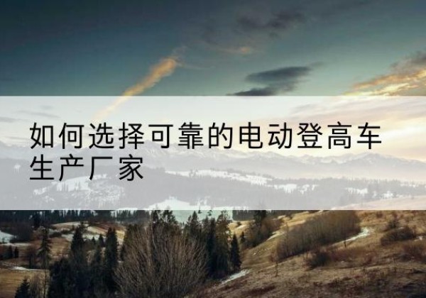 平果电动登高车厂家-如何选择可靠的电动登高车生产厂家