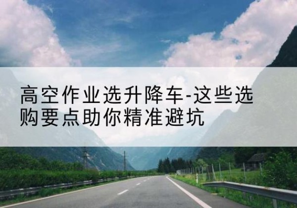 平果升降车厂家-高空作业选升降车-这些选购要点助你*避坑