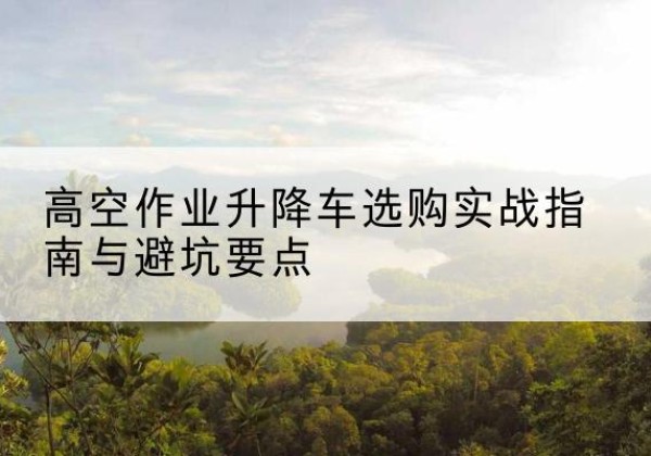 平果升降车怎么选-高空作业升降车选购实战指南与避坑要点