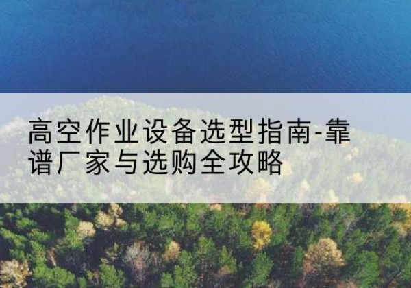平果升降车厂家-高空作业设备选型指南-靠谱厂家与选购全攻略